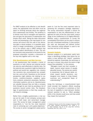 For SWOT analysis to be effective in risk identifi-
cation, the appropriate time and effort must be
spent on thinking seriously about the organiza-
tion’s weaknesses and threats. The tendency is
to devote more time to strengths and opportuni-
ties and give the discussion of weaknesses and
threats short shrift. Taking the latter discussion
further and developing a risk map based on con-
sensus will ensure that this side of the discus-
sion gets a robust analysis. In a possible acqui-
sition or merger consideration, a company famil-
iar to the authors uses a SWOT analysis that
includes explicit identification of risks. The writ-
ten business case presented to the board for the
proposed acquisition includes a discussion of
the top risks together with a risk map.
Risk Questionnaires and Risk Surveys
A risk questionnaire that includes a series of
questions on both internal and external events
can also be used effectively to identify risks. For
the external area, questions might be directed at
political and social risk, regulatory risk, industry
risk, economic risk, environmental risk, competi-
tion risk, and so forth. Questions on the internal
perspective might address risk relating to cus-
tomers, creditors/investors, suppliers, opera-
tions, products, production processes, facilities,
information systems, and so on. Questionnaires
are valuable because they can help a company
think through its own risks by providing a list of
questions around certain risks. The disadvan-
tage of questionnaires is that they usually are
not linked to strategy.
Rather than a lengthy questionnaire, a risk sur-
vey can be used. In one company, surveys were
sent to both lower- and senior-level manage-
ment. The survey for lower management asked
respondents to “List the five most important
risks to achieving your unit’s goals/objectives.”
The survey to senior management asked partici-
pants to “List the five most important risks to
achieving the company’s strategic objectives.”
The survey instruments included a column for
respondents to rank the effectiveness of man-
agement for each of the five risks listed, using a
range of one (ineffective) to 10 (highly effective).
Whether using a questionnaire or survey, the
consolidated information can be used in conjunc-
tion with a facilitated workshop. In that session,
the risks are discussed and defined further.
Then interactive voting software is used to nar-
row that risk list to the vital few.
Scenario Analysis
Scenario analysis is a particularly useful tech-
nique in identifying strategic risks where the sit-
uation is less defined and “what-if” questions
should be explored. Essentially, this technique is
one way to uncover risks where the event is high
impact/low probability.7 In this process,
“Managers invent and then consider, in
depth, several varied stories of equally
plausible futures. The stories are careful-
ly researched, full of relevant detail, ori-
ented toward real-life decisions, and
designed (one hopes) to bring forward
surprises and unexpected leaps of
understanding.”8
Using this technique, a cross-functional team
could consider the long-term effects resulting
from a loss of reputation or customers or from
the lack of capability to meet demand. Another
relevant question to ask is, “What paradigm
shifts in the industry could occur, and how would
they impact the business?”
8
E N T E R P R I S E R I S K A N D C O N T R O L
7 Deloitte & Touche LLP, The Risk Intelligent Enterprise: ERM
Done Right, Deloitte Development LLC, 2006, p. 4.
8 Peter Schwartz, The Art of the Long View, Currency
Doubleday, New York, 1991, p. xiii.
 
