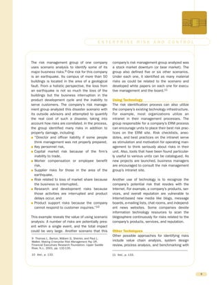 The risk management group of one company
uses scenario analysis to identify some of its
major business risks.9 One risk for this company
is an earthquake. Its campus of more than 50
buildings is located in the area of a geological
fault. From a holistic perspective, the loss from
an earthquake is not so much the loss of the
buildings but the business interruption in the
product development cycle and the inability to
serve customers. The company’s risk manage-
ment group analyzed this disaster scenario with
its outside advisors and attempted to quantify
the real cost of such a disaster, taking into
account how risks are correlated. In the process,
the group identified many risks in addition to
property damage, including:
G “Director and officer liability if some people
think management was not properly prepared,
G Key personnel risk,
G Capital market risk because of the firm’s
inability to trade,
G Worker compensation or employee benefit
risk,
G Supplier risks for those in the area of the
earthquake,
G Risk related to loss of market share because
the business is interrupted,
G Research and development risks because
those activities are interrupted and product
delays occur, and
G Product support risks because the company
cannot respond to customer inquiries.”10
This example reveals the value of using scenario
analysis: A number of risks are potentially pres-
ent within a single event, and the total impact
could be very large. Another scenario that this
company’s risk management group analyzed was
a stock market downturn (or bear market). The
group also defined five or six other scenarios.
Under each one, it identified as many material
risks as could be related to the scenario and
developed white papers on each one for execu-
tive management and the board.11
Using Technology
The risk identification process can also utilize
the company’s existing technology infrastructure.
For example, most organizations utilize an
intranet in their management processes. The
group responsible for a company’s ERM process
can encourage units to place their best risk prac-
tices on the ERM site. Risk checklists, anec-
dotes, and best practices on the intranet serve
as stimulation and motivation for operating man-
agement to think seriously about risks in their
unit. Also, tools that have been found particular-
ly useful to various units can be catalogued. As
new projects are launched, business managers
are encouraged to consult the risk management
group’s intranet site.
Another use of technology is to recognize the
company’s potential risk that resides with the
Internet. For example, a company’s products, ser-
vices, and overall reputation are vulnerable to
Internet-based new media like blogs, message
boards, e-mailing lists, chat rooms, and independ-
ent news websites. Some companies devote
information technology resources to scan the
blogosphere continuously for risks related to the
company’s products, services, and reputation.
Other Techniques
Other possible approaches for identifying risks
include value chain analysis, system design
review, process analysis, and benchmarking with
9
E N T E R P R I S E R I S K A N D C O N T R O L
9 Thomas L. Barton, William G. Shenkir, and Paul L.
Walker, Making Enterprise Risk Management Pay Off,
Financial Executives Research Foundation, Upper Saddle
River, N.J., 2001, pp. 132-135.
10 Ibid., p. 133. 11 Ibid., p. 133.
 