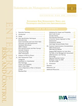 Statements on Management Accounting
T A B L E O F C O N T E N T S
Enterprise Risk Management: Tools and
Techniques for Effective Implementation
E N T E R P R I S E R I S K A N D C O N T R O L
I. Executive Summary . . . . . . . . . . . . . . . . 1
II. Introduction . . . . . . . . . . . . . . . . . . . . . 1
III. Scope . . . . . . . . . . . . . . . . . . . . . . . . . .2
IV. Risk Identification Techniques . . . . . . . . .3
Brainstorming . . . . . . . . . . . . . . . . . . . . .4
Event Inventories and Loss Event Data . . .5
Interviews and Self-Assessment . . . . . . . .6
Facilitated Workshops . . . . . . . . . . . . . . .7
SWOT Analysis . . . . . . . . . . . . . . . . . . . .7
Risk Questionnaires and Risk Surveys . . .8
Scenario Analysis . . . . . . . . . . . . . . . . . .8
Using Technology . . . . . . . . . . . . . . . . . .9
Other Techniques . . . . . . . . . . . . . . . . . .9
V. Analysis of Risk by Drivers . . . . . . . . . . .10
VI. Risk Assessment Tools . . . . . . . . . . . . .11
Categories . . . . . . . . . . . . . . . . . . . . . .12
Qualitative vs. Quantitative . . . . . . . . . .12
Risk Rankings . . . . . . . . . . . . . . . . . . . .13
Impact and Probability . . . . . . . . . . . . . .13
Keys to Risk Maps . . . . . . . . . . . . . . . .14
Link to Objectives at Risk or Divisions
at Risk . . . . . . . . . . . . . . . . . . . . . . . . .15
Residual Risk . . . . . . . . . . . . . . . . . . . .16
Validating the Impact and Probability . . .17
Gain/Loss Curves . . . . . . . . . . . . . . . . .17
Tornado Charts . . . . . . . . . . . . . . . . . . .18
Risk-Adjusted Revenues . . . . . . . . . . . . .18
A Common Sense Approach to Risk
Assessment . . . . . . . . . . . . . . . . . . . . .19
Probabilistic Models . . . . . . . . . . . . . . .19
Seemingly Nonquantifiable Risks . . . . . .20
VII. Practical Implementation Considerations 23
ERM Infrastructure . . . . . . . . . . . . . . . .23
ERM Maturity Models . . . . . . . . . . . . . .23
Staging ERM Adoption for Early Wins . . .24
The Role of the Management Accountant 25
ERM Education and Training . . . . . . . . .25
Technology . . . . . . . . . . . . . . . . . . . . . .25
Aligning Corporate Culture . . . . . . . . . . .26
Building a Case for ERM . . . . . . . . . . . .26
The ROI of ERM . . . . . . . . . . . . . . . . . .27
X. Conclusion . . . . . . . . . . . . . . . . . . . . .27
Glossary . . . . . . . . . . . . . . . . . . . . . . . . . . .27
Reference List . . . . . . . . . . . . . . . . . . . . . .28
Additional Resources . . . . . . . . . . . . . . . . . .28
 