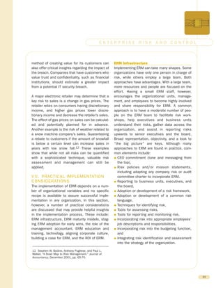 method of creating value for its customers can
also offer critical insights regarding the impact of
the breach. Companies that have customers who
value trust and confidentiality, such as financial
institutions, should estimate a greater impact
from a potential IT security breach.
A major electronic retailer may determine that a
key risk to sales is a change in gas prices. The
retailer relies on consumers having discretionary
income, and higher gas prices lower discre-
tionary income and decrease the retailer’s sales.
The effect of gas prices on sales can be calculat-
ed and potentially planned for in advance.
Another example is the risk of weather related to
a snow machine company’s sales. Guaranteeing
a rebate to customers if the amount of snowfall
is below a certain level can increase sales in
years with low snow fall.12 These examples
show that while not all risks can be quantified
with a sophisticated technique, valuable risk
assessment and management can still be
applied.
VII. PRACTICAL IMPLEMENTATION
CONSIDERATIONS
The implementation of ERM depends on a num-
ber of organizational variables and no specific
recipe is available to assure successful imple-
mentation in any organization. In this section,
however, a number of practical considerations
are discussed that may provide helpful insights
in the implementation process. These include:
ERM infrastructure, ERM maturity models, stag-
ing ERM adoption for early wins, the role of the
management accountant, ERM education and
training, technology, aligning corporate culture,
building a case for ERM, and the ROI of ERM.
ERM Infrastructure
Implementing ERM can take many shapes. Some
organizations have only one person in charge of
risk, while others employ a large team. Both
approaches have advantages. With a large team,
more resources and people are focused on the
effort. Having a small ERM staff, however,
encourages the organizational units, manage-
ment, and employees to become highly involved
and share responsibility for ERM. A common
approach is to have a moderate number of peo-
ple on the ERM team to facilitate risk work-
shops, help executives and business units
understand their risks, gather data across the
organization, and assist in reporting risks
upwards to senior executives and the board.
Broad representation, objectivity, and a look to
“the big picture” are keys. Although many
approaches to ERM are found in practice, com-
mon elements include:
G CEO commitment (tone and messaging from
the top),
G Risk policies and/or mission statements,
including adapting any company risk or audit
committee charter to incorporate ERM,
G Reporting to business units, executives, and
the board,
G Adoption or development of a risk framework,
G Adoption or development of a common risk
language,
G Techniques for identifying risk,
G Tools for assessing risks,
G Tools for reporting and monitoring risk,
G Incorporating risk into appropriate employees’
job descriptions and responsibilities,
G Incorporating risk into the budgeting function,
and
G Integrating risk identification and assessment
into the strategy of the organization.
23
E N T E R P R I S E R I S K A N D C O N T R O L
12 Stephen W. Bodine, Anthony Pugliese, and Paul L.
Walker, “A Road Map to Risk Management.” Journal of
Accountancy, December 2001, pp. 65-70.
 