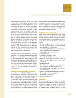 more explicit understanding of the risks facing
the unit. ERM is a journey that takes continuous
commitment from C-level executives and where
implementation cannot be achieved overnight—
it should proceed in incremental steps. At the
same time, an organization embarking on ERM
implementation needs to recognize that bad
things can happen to a good project if results are
not forthcoming. Consequently, striving for early
wins in the ERM implementation project is impor-
tant. For example, a major company (after devel-
oping its approach to ERM) chose to implement
ERM in a strategic business unit that was
mature and tightly controlled. In this instance,
the company preferred not to roll out ERM in a
unit that it knew in advance had many problems.
The roll out was successful, and the unit was
used as a model to help build momentum for
ERM implementation in other units.
In another company, the decision was to initially
implement ERM with the senior level executives.
This group went through the process of identify-
ing and assessing risks at the enterprise level
and developing mitigation strategies. Once mem-
bers of this group were sold on the benefits of
ERM, they became ERM champions and support-
ed its roll out to the various operating units. See
Exhibit 17 for an example of staging an
implementation.
The Role of the Management Accountant
As noted in the first SMA on ERM, the manage-
ment accountant and finance professional can
play a major role in ERM implementation by
championing the process, providing expertise on
the process, serving on cross-functional ERM
teams, and providing thought leadership. Other
key roles include assisting with the quantifica-
tion of risks, analyzing the risk correlations,
developing the range and distribution of a risk’s
impact, determining the reasonableness of likeli-
hood estimates, benchmarking impact and likeli-
hood against historical events and other organi-
zations, setting and understanding risk toler-
ances and appetites, assessing and quantifying
various alternative risk mitigation strategies, and
quantifying the benefits of ERM.
ERM Education and Training
Some control frameworks outside the United
States mention the possibility of mandating ERM
training. Although formal training on financial
risks is more common, ERM education and train-
ing is being developed. Training needs can
include:
G Understanding the nature of risk—this is not
as easy as it first appears if a true enterprise-
wide approach is implemented,
G Understanding the legal and regulatory require-
ments related to risk management,
G Knowledge of ERM frameworks,
G Facilitation skills,
G Expertise in identifying risks,
G Knowledge for building risk maps,
G Reporting structures and options (what to
report to the CEO, board, and audit
committee),
G Software training,
G Financial risk training (options, hedging strate-
gies, insurance options, derivatives, etc.),
G Refocused strategy training and how risk inter-
acts with strategy,
G Building and understanding control solutions,
G Developing and monitoring performance met-
rics related to risks, and
G Change management.
Technology
Some technology tools are available to assist in
the facilitation/identification phase. Additionally,
software is available to assist an organization
with the entire ERM process. Gartner Inc. recent-
ly reviewed ERM software vendors on two
25
E N T E R P R I S E R I S K A N D C O N T R O L
 