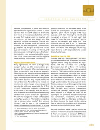 aspects: completeness of vision and ability to
execute.13 Some organizations choose to either
develop their own ERM processes tailored to
their needs or hire consultants to help with the
process. Technology products not only help with
the process, but they also assist with data
gathering, modeling, or reporting. One risk soft-
ware tool, for example, helps with capital opti-
mization and data management. Other technolo-
gy products are designed to help with issues
such as time-series modeling, correlations, and
other advanced modeling techniques. Finally, cer-
tain industries have software tailored for compa-
nies in that industry, such as the online maturity
model available for insurance companies.14
Aligning Corporate Culture
Many organizations will notice a change in the
company culture as ERM implementation pro-
gresses. One noticeable difference is a proactive
focus on risks rather than a reactive approach.
Other changes are related to improved accounta-
bility and responsibility. With ERM in place, man-
agers are more responsible for risk management
and controls because they helped identify the
risks and controls. As solutions and metrics are
developed to better manage a risk, management
can also be held more accountable for it. One
nonprofit organization mandates management
action plans for any risk over a certain amount.
This increase in accountability and responsibility
can flow down to lower levels in the organization.
An additional change may be from a “We need to
comply” perspective to “We need to manage this
risk to achieve better results.” One software
company tries to build a risk management
thought process into the development of all new
products; this effort has resulted in a shift in the
culture and thinking about the role of risk man-
agement. Other cultural changes could occur,
such as a shift from “blaming” to “identify and
managing,” a change in “do not report bad
news” to “report as early as possible” (so the
risk can be managed), and, finally, from “How
does this affect my area or unit” to “How does
this affect the risks of the entire organization.”
Some consultants have developed cultural diag-
nostic tools to enable organizations to assess
this cultural change.
Building a Case for ERM
The New York Stock Exchange (NYSE) has incor-
porated elements of risk assessment and man-
agement into its listing requirements. For regis-
trants with the Securities and Exchange
Commission, item 1A of Form 10-K mandates
“risk factor disclosures.” These certainly support
a case for ERM implementation, yet a company’s
executive management may argue that compli-
ance with these requirements can occur without
full-scale ERM implementation. In those situa-
tions, the board of directors may have to ask the
tough questions about the company’s risk identi-
fication, assessment, and management process
to get executive management to implement
ERM. Certainly, when executive management
presents the company’s strategy to the board or
seeks approval of a merger, the board has an
opening to ask questions about the company’s
risk identification, assessment, and manage-
ment process. ERM should engage and educate
the board because the board members clearly
have a stake in the reputation and sustainable
success of the organizations they serve.
As more companies adopt ERM and disclose its
adoption in their annual reports and as Standard
& Poor’s incorporates a company’s ERM prac-
tices in its ratings, other companies may begin
26
E N T E R P R I S E R I S K A N D C O N T R O L
13 French Caldwell and Tom Eid, Magic Quadrant for
Finance, Governance, Risk and Compliance Management
Software, 2007, Gartner, February 1, 2007,
http://mediaproducts.gartner.com/reprints/paisleyconsult-
ing/145150.html.
14 See www.rims.org.
 