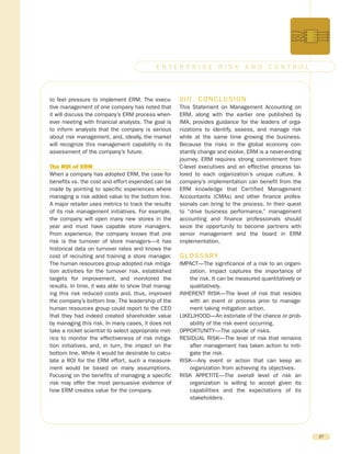 to feel pressure to implement ERM. The execu-
tive management of one company has noted that
it will discuss the company’s ERM process when-
ever meeting with financial analysts. The goal is
to inform analysts that the company is serious
about risk management, and, ideally, the market
will recognize this management capability in its
assessment of the company’s future.
The ROI of ERM
When a company has adopted ERM, the case for
benefits vs. the cost and effort expended can be
made by pointing to specific experiences where
managing a risk added value to the bottom line.
A major retailer uses metrics to track the results
of its risk management initiatives. For example,
the company will open many new stores in the
year and must have capable store managers.
From experience, the company knows that one
risk is the turnover of store managers—it has
historical data on turnover rates and knows the
cost of recruiting and training a store manager.
The human resources group adopted risk mitiga-
tion activities for the turnover risk, established
targets for improvement, and monitored the
results. In time, it was able to show that manag-
ing this risk reduced costs and, thus, improved
the company’s bottom line. The leadership of the
human resources group could report to the CEO
that they had indeed created shareholder value
by managing this risk. In many cases, it does not
take a rocket scientist to select appropriate met-
rics to monitor the effectiveness of risk mitiga-
tion initiatives, and, in turn, the impact on the
bottom line. While it would be desirable to calcu-
late a ROI for the ERM effort, such a measure-
ment would be based on many assumptions.
Focusing on the benefits of managing a specific
risk may offer the most persuasive evidence of
how ERM creates value for the company.
VIII. CONCLUSION
This Statement on Management Accounting on
ERM, along with the earlier one published by
IMA, provides guidance for the leaders of orga-
nizations to identify, assess, and manage risk
while at the same time growing the business.
Because the risks in the global economy con-
stantly change and evolve, ERM is a never-ending
journey. ERM requires strong commitment from
C-level executives and an effective process tai-
lored to each organization’s unique culture. A
company’s implementation can benefit from the
ERM knowledge that Certified Management
Accountants (CMAs) and other finance profes-
sionals can bring to the process. In their quest
to “drive business performance,” management
accounting and finance professionals should
seize the opportunity to become partners with
senior management and the board in ERM
implementation.
GLOSSARY
IMPACT—The significance of a risk to an organi-
zation. Impact captures the importance of
the risk. It can be measured quantitatively or
qualitatively.
INHERENT RISK—The level of risk that resides
with an event or process prior to manage-
ment taking mitigation action.
LIKELIHOOD—An estimate of the chance or prob-
ability of the risk event occurring.
OPPORTUNITY—The upside of risks.
RESIDUAL RISK—The level of risk that remains
after management has taken action to miti-
gate the risk.
RISK—Any event or action that can keep an
organization from achieving its objectives.
RISK APPETITE—The overall level of risk an
organization is willing to accept given its
capabilities and the expectations of its
stakeholders.
27
E N T E R P R I S E R I S K A N D C O N T R O L
 