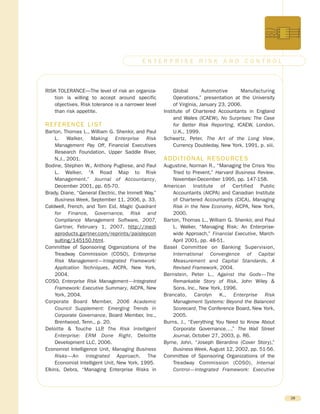 RISK TOLERANCE—The level of risk an organiza-
tion is willing to accept around specific
objectives. Risk tolerance is a narrower level
than risk appetite.
REFERENCE LIST
Barton, Thomas L., William G. Shenkir, and Paul
L. Walker, Making Enterprise Risk
Management Pay Off, Financial Executives
Research Foundation, Upper Saddle River,
N.J., 2001.
Bodine, Stephen W., Anthony Pugliese, and Paul
L. Walker, “A Road Map to Risk
Management.” Journal of Accountancy,
December 2001, pp. 65-70.
Brady, Diane, “General Electric, the Immelt Way,”
Business Week, September 11, 2006, p. 33.
Caldwell, French, and Tom Eid, Magic Quadrant
for Finance, Governance, Risk and
Compliance Management Software, 2007,
Gartner, February 1, 2007, http://medi
aproducts.gartner.com/reprints/paisleycon
sulting/145150.html.
Committee of Sponsoring Organizations of the
Treadway Commission (COSO), Enterprise
Risk Management—Integrated Framework:
Application Techniques, AICPA, New York,
2004.
COSO, Enterprise Risk Management—Integrated
Framework: Executive Summary, AICPA, New
York, 2004.
Corporate Board Member, 2006 Academic
Council Supplement: Emerging Trends in
Corporate Governance, Board Member, Inc.,
Brentwood, Tenn., p. 20.
Deloitte & Touche LLP, The Risk Intelligent
Enterprise: ERM Done Right, Deloitte
Development LLC, 2006.
Economist Intelligence Unit, Managing Business
Risks—An Integrated Approach, The
Economist Intelligent Unit, New York, 1995.
Elkins, Debra, “Managing Enterprise Risks in
Global Automotive Manufacturing
Operations,” presentation at the University
of Virginia, January 23, 2006.
Institute of Chartered Accountants in England
and Wales (ICAEW), No Surprises: The Case
for Better Risk Reporting, ICAEW, London,
U.K., 1999.
Schwartz, Peter, The Art of the Long View,
Currency Doubleday, New York, 1991, p. xiii.
ADDITIONAL RESOURCES
Augustine, Norman R., “Managing the Crisis You
Tried to Prevent,” Harvard Business Review,
November-December 1995, pp. 147-158.
American Institute of Certified Public
Accountants (AICPA) and Canadian Institute
of Chartered Accountants (CICA), Managing
Risk in the New Economy, AICPA, New York,
2000.
Barton, Thomas L., William G. Shenkir, and Paul
L. Walker, “Managing Risk: An Enterprise-
wide Approach,” Financial Executive, March-
April 2001, pp. 48-51.
Basel Committee on Banking Supervision,
International Convergence of Capital
Measurement and Capital Standards, A
Revised Framework, 2004.
Bernstein, Peter L., Against the Gods—The
Remarkable Story of Risk, John Wiley &
Sons, Inc., New York, 1996.
Brancato, Carolyn K., Enterprise Risk
Management Systems: Beyond the Balanced
Scorecard, The Conference Board, New York,
2005.
Burns, J., “Everything You Need to Know About
Corporate Governance…,” The Wall Street
Journal, October 27, 2003, p. R6.
Byrne, John, “Joseph Berardino (Cover Story),”
Business Week, August 12, 2002, pp. 51-56.
Committee of Sponsoring Organizations of the
Treadway Commission (COSO), Internal
Control—Integrated Framework: Executive
28
E N T E R P R I S E R I S K A N D C O N T R O L
 