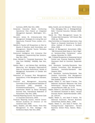 Summary, AICPA, New York, 1992.
Corporate Executive Board, Confronting
Operational Risk—Toward an Integrated
Management Approach, Washington, D.C.,
2000.
DeLoach, James W., Enterprise-wide Risk
Management: Strategies for Linking Risk and
Opportunity, Financial Times, London, U.K.,
2000.
Deloitte & Touche LLP, Perspectives on Risk for
Boards of Directors, Audit Committees, and
Management, Deloitte Touche Tohmatsu
International, 1997.
Economist Intelligence Unit, Enterprise Risk
Management—Implementing New Solutions,
New York, 2001.
Emen, Michael S., “Corporate Governance: The
View from NASDAQ,” NASDAQ, New York,
2004.
Epstein, Marc J., and Adriana Rejc, Identifying,
Measuring, and Managing Organizational
Risks for Improved Performance, Society of
Management Accountants of Canada and
AICPA, 2005.
Federation of European Risk Management
Associations, A Risk Management Standard,
2003.
Financial and Management Accounting
Committee of the International Federation of
Accountants (IFAC) (prepared by
PricewaterhouseCoopers), Enhancing
Shareholder Wealth by Better Managing
Business Risk, International Federation of
Accountants, New York, 1999.
Financial Reporting Council, The Combined Code
on Corporate Governance, 2003.
Financial Reporting Council, Internal Control:
Revised Guidance for Directors on the
Combined Code, 2005.
Gates, Stephen, and Ellen Hexter, “From Risk
Management to Risk Strategy,” The
Conference Board, New York, 2005.
Gibbs, Everett, and Jim DeLoach, “Which Comes
First…Managing Risk or Strategy-Setting?
Both,” Financial Executive, February 2006,
pp. 35-39.
Hands On, “Risk Management Issues for
Privately Held Companies,” ACC Docket, May
2006, pp. 76-88.
King Committee on Corporate Governance, King
Report on Corporate Governance for South
Africa, Institute of Directors in Southern
Africa, 2002.
Institute of Management Accountants (IMA),
“IMA Announces Bold Steps to ‘Get it Right’
on Sarbanes-Oxley Compliance,” press
release, December 21, 2005.
IMA, “A Global Perspective on Assessing Internal
Control over Financial Reporting (ICoFR),”
Discussion Draft for Comment, September
2006.
Joint Standards Australia/Standards New
Zealand Committee, Risk Management,
Standards Australia/Standards New
Zealand, 2004.
Joint Standards Australia/Standards New
Zealand Committee, Risk Management
Guidelines, Standards Australia/Standards
New Zealand, 2004.
Kaplan, Robert S., and David P. Norton, “The
Balanced Scorecard—Measures that Drive
Performance,” Harvard Business Review,
January-February 1992, pp. 71-79.
Kaplan, Robert S., and David P. Norton, “Putting
the Balanced Scorecard to Work,” Harvard
Business Review, September-October 1993,
pp. 134-147.
Kaplan, Robert S., and David P. Norton, The
Balanced Scorecard, Harvard Business
School Press, Boston, Mass., 1996.
Kaplan, Robert S., and David P. Norton, The
Strategy-Focused Organization, Harvard
Business School Press, Boston, Mass.,
2001.
29
E N T E R P R I S E R I S K A N D C O N T R O L
 