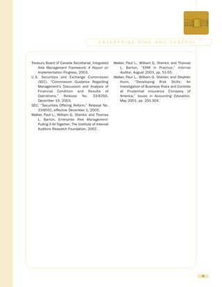 Treasury Board of Canada Secretariat, Integrated
Risk Management Framework: A Report on
Implementation Progress, 2003.
U.S. Securities and Exchange Commission
(SEC), “Commission Guidance Regarding
Management’s Discussion and Analysis of
Financial Condition and Results of
Operations,” Release No. 33-8350,
December 19, 2003.
SEC, “Securities Offering Reform,” Release No.
33-8591, effective December 1, 2005.
Walker, Paul L., William G. Shenkir, and Thomas
L. Barton, Enterprise Risk Management:
Pulling It All Together, The Institute of Internal
Auditors Research Foundation, 2002.
Walker, Paul L., William G. Shenkir, and Thomas
L. Barton, “ERM in Practice,” Internal
Auditor, August 2003, pp. 51-55.
Walker, Paul L., William G. Shenkir, and Stephen
Hunn, “Developing Risk Skills: An
Investigation of Business Risks and Controls
at Prudential Insurance Company of
America,” Issues in Accounting Education,
May 2001, pp. 291-304.
31
E N T E R P R I S E R I S K A N D C O N T R O L
 