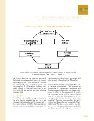 as strategic planning, the balanced scorecard,
budgeting, business continuity planning, and cor-
porate governance. Finally, it takes up the issue
of transitioning from compliance under the
Sarbanes-Oxley Act (SOX), where the focus is on
risks related to financial reporting, to an
enterprise-wide perspective on risks, including
strategic risks.
III. SCOPE
This SMA is addressed to management account-
ing and finance professionals who serve as
strategic business partners with management in
the implementation of ERM in their organization.
Others within the organization responsible for
risk management, information technology, and
internal audit will also find this SMA useful.
Like many other change initiatives going on with-
in dynamic organizations, ERM provides an
opportunity for management accounting and
finance professionals to alter how they are per-
ceived by others in the organization. By becom-
ing a strategic partner in ERM implementation,
they can be seen as “bean sprouters” of new
management initiatives rather than merely “bean
counters.” They also can move from being the
historians and custodians of accounts to futuris-
tic thinkers. They can become coaches and play-
ers in a new management initiative important to
the future overall well-being of the company
2
E N T E R P R I S E R I S K A N D C O N T R O L
SET STRATEGY/
OBJECTIVES
IDENTIFY
RISKS
ASSESS
RISKS
TREAT
RISKS
CONTROL
RISKS
COMMUNICATE
& MONITOR
EXHIBIT 1. A CONTINUOUS RISK MANAGEMENT PROCESS
Source: Adapted from Institute of Chartered Accountants in England and Wales, No Surprises: The Case
for Better Risk Reporting, ICAEW, London, U.K., 1999, p. 47.
 