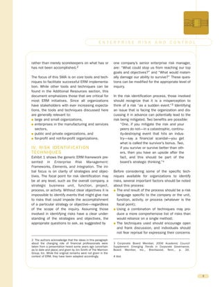 rather than merely scorekeepers on what has or
has not been accomplished.2
The focus of this SMA is on core tools and tech-
niques to facilitate successful ERM implementa-
tion. While other tools and techniques can be
found in the Additional Resources section, this
document emphasizes those that are critical for
most ERM initiatives. Since all organizations
have stakeholders with ever increasing expecta-
tions, the tools and techniques discussed here
are generally relevant to:
G large and small organizations,
G enterprises in the manufacturing and services
sectors,
G public and private organizations, and
G for-profit and not-for-profit organizations.
IV. RISK IDENTIFICATION
TECHNIQUES
Exhibit 1 shows the generic ERM framework pre-
sented in Enterprise Risk Management:
Frameworks, Elements, and Integration. The ini-
tial focus is on clarity of strategies and objec-
tives. The focal point for risk identification may
be at any level, such as the overall company, a
strategic business unit, function, project,
process, or activity. Without clear objectives it is
impossible to identify events that might give rise
to risks that could impede the accomplishment
of a particular strategy or objective—regardless
of the scope of the inquiry. Assuming those
involved in identifying risks have a clear under-
standing of the strategies and objectives, the
appropriate questions to ask, as suggested by
one company’s senior enterprise risk manager,
are: “What could stop us from reaching our top
goals and objectives?” and “What would materi-
ally damage our ability to survive?” These ques-
tions can be modified for the appropriate level of
inquiry.
In the risk identification process, those involved
should recognize that it is a misperception to
think of a risk “as a sudden event.”3 Identifying
an issue that is facing the organization and dis-
cussing it in advance can potentially lead to the
risk being mitigated. Two benefits are possible:
“One, if you mitigate the risk and your
peers do not—in a catastrophic, continu-
ity-destroying event that hits an indus-
try—say a financial scandal—you get
what is called the survivor’s bonus. Two,
if you survive or survive better than oth-
ers, then you have an upside after the
fact, and this should be part of the
board’s strategic thinking.”4
Before considering some of the specific tech-
niques available for organizations to identify
risks, several important factors should be noted
about this process:
G The end result of the process should be a risk
language specific to the company or the unit,
function, activity, or process (whatever is the
focal point);
G Using a combination of techniques may pro-
duce a more comprehensive list of risks than
would reliance on a single method;
G The techniques used should encourage open
and frank discussion, and individuals should
not fear reprisal for expressing their concerns
3
E N T E R P R I S E R I S K A N D C O N T R O L
2 The authors acknowledge that the ideas in this paragraph
about the changing role of financial professionals were
taken from a presentation heard some years ago (uncertain
as to date and place) and given by Jim Smith of The Marmon
Group, Inc. While the original remarks were not given in the
context of ERM, they have been adapted accordingly.
3 Corporate Board Member, 2006 Academic Council
Supplement: Emerging Trends in Corporate Governance,
Board Member, Inc., Brentwood, Tenn., p. 20.
4 Ibid.
 