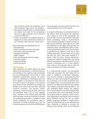 about potential events that would give rise to
risks resulting in major loss to the company;
G The process should involve a cross-functional
and diverse team both for the perspectives
that such a group provides and to build com-
mitment to ERM; and
G Finally, the process will probably generate a
lengthy list of risks, and the key is to focus on
the “vital few” rather than the “trivial many.”
Some techniques for identifying risk are:
G Brainstorming
G Event inventories and loss event data
G Interviews and self-assessment
G Facilitated workshops
G SWOT analysis
G Risk questionnaires and risk surveys
G Scenario analysis
G Using technology
G Other techniques
Brainstorming
When objectives are stated clearly and under-
stood by the participants, a brainstorming ses-
sion drawing on the creativity of the participants
can be used to generate a list of risks. In a well-
facilitated brainstorming session, the partici-
pants are collaborators, comprising a team that
works together to articulate the risks that may
be known by some in the group. In the session,
risks that are known unknowns may emerge, and
perhaps even some risks that were previously
unknown unknowns may become known.
Facilitating a brainstorming session takes spe-
cial leadership skills, and, in some organiza-
tions, members of the internal audit and ERM
staff have been trained and certified to conduct
risk brainstorming sessions. In addition to well-
trained facilitators, the participants need to
understand the ERM framework and how the
brainstorming session fits into the ERM process.
The participants may very well be required to do
some preparation prior to the session.
In using this technique, one company familiar to
the authors noted that because the objectives
were unclear to some of the participants, the
process had to back up and clarify the objectives
before proceeding. Using a cross-functional
team of employees greatly increases the value of
the process because it sheds light on how risks
and objectives are correlated and how they can
impact business units differently. Often in brain-
storming sessions focused on risk identification,
a participant may mention a risk only to have
another person say: “Come to think of it, my area
has that risk, and I have never thought of it
before.” With the team sharing experiences,
coming from different backgrounds, and having
different perspectives, brainstorming can be suc-
cessful in identifying risk. It is also powerful
when used at the executive level or with the
audit committee and/or board of directors.
In a brainstorming session, the participants
must have assurance that their ideas will not
result in humiliation or demotion. Otherwise,
they may feel inhibited in expressing what they
believe are major risks facing the organization.
As an example, a set of often overlooked risks
are “people risks” vs. environmental risks, finan-
cial risks, and other more technical risks. People
risks include succession planning (What if our
very competent leader departs the organiza-
tion?) and competency and skills building (What
if we continue with a team that does not have
the requisite skills for success?). Once a list of
risks is generated, reducing the risks to what the
group considers the top few can be accom-
plished using group software to enable partici-
pants to anonymously vote on the objectives and
risks. Anonymity is believed to increase the
veracity of the rankings. Some of the interactive
4
E N T E R P R I S E R I S K A N D C O N T R O L
 