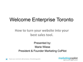Tweet your comments @mariewiese #marketingcopilot
Welcome Enterprise Toronto
How to turn your website into your
best sales tool.
Presented by:
Marie Wiese
President & Founder Marketing CoPilot
 