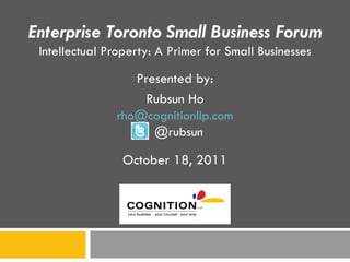 Enterprise Toronto Small Business Forum Intellectual Property: A Primer for Small Businesses Presented by: Rubsun Ho [email_address] @rubsun October 18, 2011 