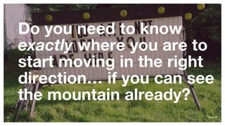 Do you need to know
exactly where you are to
start moving in the right
direction… if you can see
the mountain already?
10
 