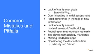 Common
Mistakes and
Pitfalls
● Lack of clarity over goals
○ “Start with Why...”
● Over-investing in initial assessment
● Rigid adherence in the face of new
information
● Lack of clarity around
model/framework/methodology
● Focusing on methodology too early
● Top down methodology mandates
● Missing feedback loops
● Considering the destination final
○ Maturity isn’t “done”
 