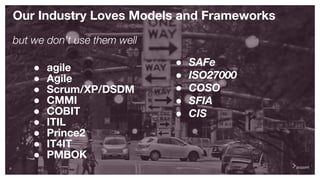 8
Our Industry Loves Models and Frameworks
but we don’t use them well
● agile
● Agile
● Scrum/XP/DSDM
● CMMI
● COBIT
● ITIL
● Prince2
● IT4IT
● PMBOK
● SAFe
● ISO27000
● COSO
● SFIA
● CIS
 