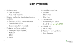 17
Best Practices
• Business case
– Cost matching
– First customers first
• Balance scalability, standardization, and
flexibility
– Don’t undershoot your customers
– Don’t boil the ocean
– Customize where required
• Find your performance limit
– Storage first (mongoperf)
– Network
– CPU
– RAM
• MongoDB engineering
– Schema
– Shard first
– Shard key
• 2+ data centers
– Consider hybrid for 3rd
– If only 2, see goo.gl/qy6P7X
• MongoDB, Inc.
– Let us help!
• Orchestration and Monitoring
– Ops Manager
 