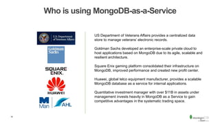 18
Who is using MongoDB-as-a-Service
US Department of Veterans Affairs provides a centralized data
store to manage veterans’ electronic records.
Goldman Sachs developed an enterprise-scale private cloud to
host applications based on MongoDB due to its agile, scalable and
resilient architecture.
Square Enix gaming platform consolidated their infrastructure on
MongoDB, improved performance and created new profit center.
Huawei, global telco equipment manufacturer, provides a scalable
MongoDB database as a service for internal applications.
Quantitative investment manager with over $11B in assets under
management invests heavily in MongoDB as a Service to gain
competitive advantages in the systematic trading space.
 