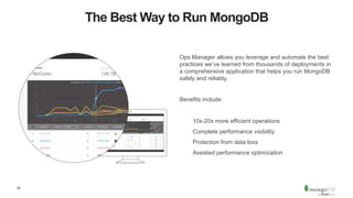20
The Best Way to Run MongoDB
Ops Manager allows you leverage and automate the best
practices we’ve learned from thousands of deployments in
a comprehensive application that helps you run MongoDB
safely and reliably.
Benefits include:
10x-20x more efficient operations
Complete performance visibility
Protection from data loss
Assisted performance optimization
 