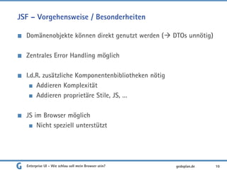 JSF – Vorgehensweise / Besonderheiten
Domänenobjekte können direkt genutzt werden ( DTOs unnötig)
Zentrales Error Handling möglich
I.d.R. zusätzliche Komponentenbibliotheken nötig
Addieren Komplexität
Addieren proprietäre Stile, JS, …
JS im Browser möglich
Nicht speziell unterstützt
Enterprise UI - Wie schlau soll mein Browser sein? 10gedoplan.de
 