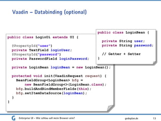 Vaadin – Databinding (optional)
Enterprise UI - Wie schlau soll mein Browser sein? 13
public class LoginUi extends UI {
@PropertyId("user")
private TextField loginUser;
@PropertyId("password")
private PasswordField loginPassword;
private LoginBean loginBean = new LoginBean();
protected void init(VaadinRequest request) {
BeanFieldGroup<LoginBean> bfg =
new BeanFieldGroup<>(LoginBean.class);
bfg.buildAndBindMemberFields(this);
bfg.setItemDataSource(loginBean);
}
}
public class LoginBean {
private String user;
private String password;
// Getter + Setter
}
gedoplan.de
 