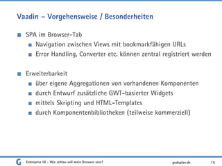 Vaadin – Vorgehensweise / Besonderheiten
SPA im Browser-Tab
Navigation zwischen Views mit bookmarkfähigen URLs
Error Handling, Converter etc. können zentral registriert werden
Erweiterbarkeit
über eigene Aggregationen von vorhandenen Komponenten
durch Entwurf zusätzliche GWT-basierter Widgets
mittels Skripting und HTML-Templates
durch Komponentenbibliotheken (teilweise kommerziell)
Enterprise UI - Wie schlau soll mein Browser sein? 15gedoplan.de
 