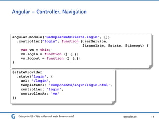 Angular – Controller, Navigation
Enterprise UI - Wie schlau soll mein Browser sein? 18
angular.module('GedoplanWebClients.login', [])
.controller("login", function (userService,
$translate, $state, $timeout) {
var vm = this;
vm.login = function () {…};
vm.logout = function () {…};
}
$stateProvider
.state('login', {
url: '/login',
templateUrl: 'components/login/login.html',
controller: 'login',
controllerAs: 'vm'
})
gedoplan.de
 