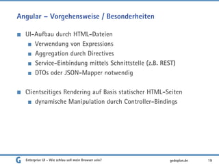 Angular – Vorgehensweise / Besonderheiten
UI-Aufbau durch HTML-Dateien
Verwendung von Expressions
Aggregation durch Directives
Service-Einbindung mittels Schnittstelle (z.B. REST)
DTOs oder JSON-Mapper notwendig
Clientseitiges Rendering auf Basis statischer HTML-Seiten
dynamische Manipulation durch Controller-Bindings
Enterprise UI - Wie schlau soll mein Browser sein? 19gedoplan.de
 