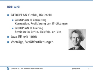 Dirk Weil
GEDOPLAN GmbH, Bielefeld
GEDOPLAN IT Consulting
Konzeption, Realisierung von IT-Lösungen
GEDOPLAN IT Training
Seminare in Berlin, Bielefeld, on-site
Java EE seit 1998
Vorträge, Veröffentlichungen
Enterprise UI - Wie schlau soll mein Browser sein? 2gedoplan.de
 