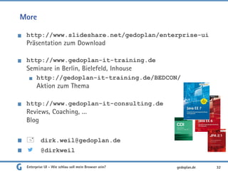 More
http://www.slideshare.net/gedoplan/enterprise-ui
Präsentation zum Download
http://www.gedoplan-it-training.de
Seminare in Berlin, Bielefeld, Inhouse
http://gedoplan-it-training.de/BEDCON/
Aktion zum Thema
http://www.gedoplan-it-consulting.de
Reviews, Coaching, …
Blog
 dirk.weil@gedoplan.de
@dirkweil
Enterprise UI - Wie schlau soll mein Browser sein? 32gedoplan.de
 