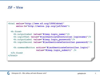 JSF - View
Enterprise UI - Wie schlau soll mein Browser sein? 7
<html xmlns="http://www.w3.org/1999/xhtml"
xmlns:h="http://xmlns.jcp.org/jsf/html">
<h:form>
<h:outputLabel value="#{msg.login_name}"/>
<h:inputText value="#{authenticateController.loginname}"/>
<h:outputLabel value="#{msg.login_password}"/>
<h:inputSecret value="#{authenticateController.password}"/>
<h:commandButton action="#{authenticateController.login}"
value="#{msg.login_submit}" />
</h:form>
</html>
gedoplan.de
 