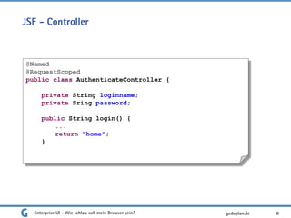 JSF - Controller
Enterprise UI - Wie schlau soll mein Browser sein? 8
@Named
@RequestScoped
public class AuthenticateController {
private String loginname;
private Sring password;
public String login() {
...
return "home";
}
gedoplan.de
 