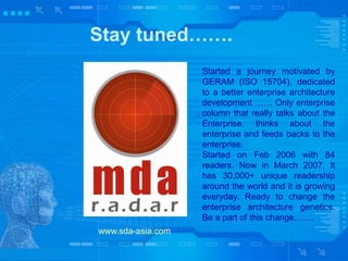 Stay tuned…….
www.sda-asia.com
Started a journey motivated by
GERAM (ISO 15704), dedicated
to a better enterprise architecture
development …… Only enterprise
column that really talks about the
Enterprise, thinks about the
enterprise and feeds backs to the
enterprise.
Started on Feb 2006 with 84
readers. Now in March 2007, It
has 30,000+ unique readership
around the world and it is growing
everyday. Ready to change the
enterprise architecture genetics.
Be a part of this change…….
 