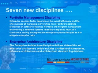Seven new disciplines ….
• Portfolio Management Discipline
Enterprise success factor depends on the overall efficiency and the
effectiveness of managing a diversified mix of software portfolio
(collection of software systems). Portfolio and Program management
(maintaining a software systems inventory snap-shot) must be a
continuous activity throughout the enterprise system lifecycle as it to
mitigate enterprise risks.
• Enterprise Architecture Discipline
The Enterprise Architecture discipline defines state-of-the art
enterprise architecture which includes architectural frameworks,
reference architectures and architectural standard & guidelines.
 