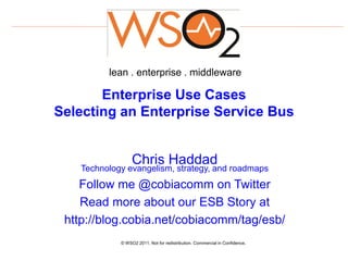 lean . enterprise . middleware

       Enterprise Use Cases
Selecting an Enterprise Service Bus


                  Chris Haddad
    Technology evangelism, strategy, and roadmaps
    Follow me @cobiacomm on Twitter
    Read more about our ESB Story at
 http://blog.cobia.net/cobiacomm/tag/esb/
             © WSO2 2011. Not for redistribution. Commercial in Confidence.
 