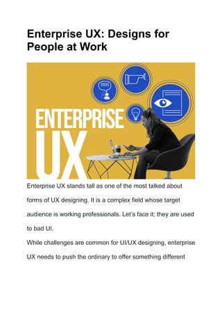 Enterprise UX: Designs for
People at Work
Enterprise UX stands tall as one of the most talked about
forms of UX designing. It is a complex field whose target
audience is working professionals. Let’s face it; they are used
to bad UI.
While challenges are common for UI/UX designing, enterprise
UX needs to push the ordinary to offer something different
 