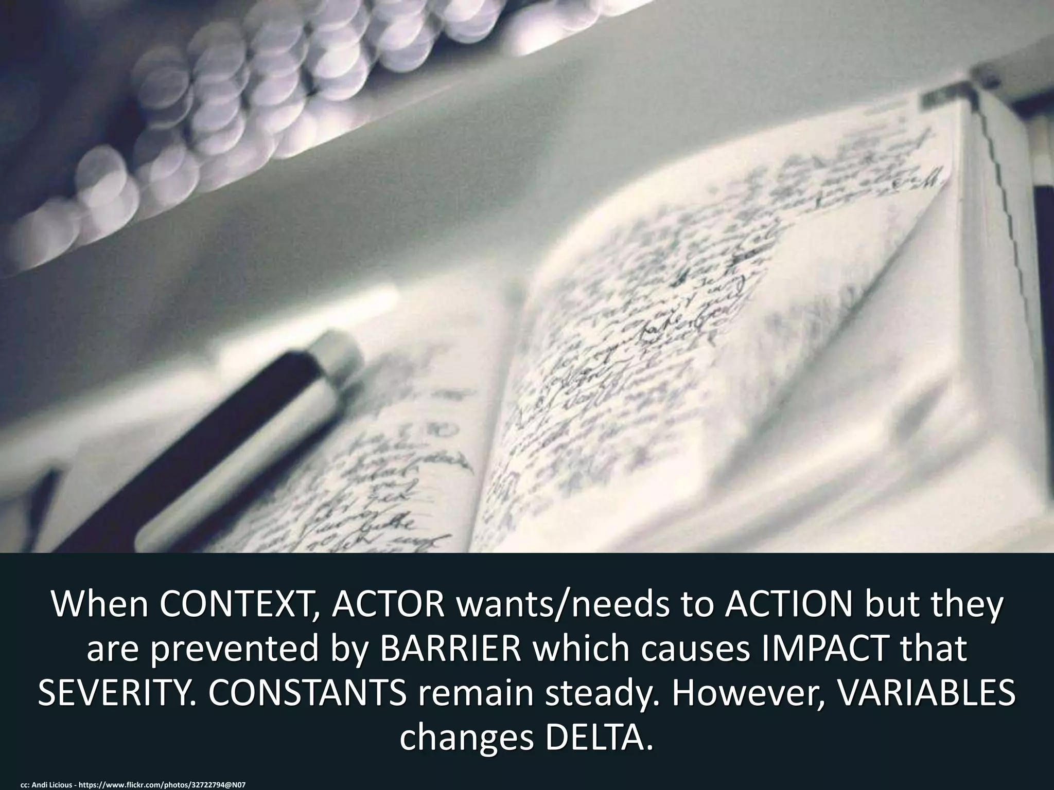 When CONTEXT, ACTOR wants/needs to ACTION but they
are prevented by BARRIER which causes IMPACT that
SEVERITY. CONSTANTS remain steady. However, VARIABLES
changes DELTA.
cc: Andi Licious - https://www.flickr.com/photos/32722794@N07
 