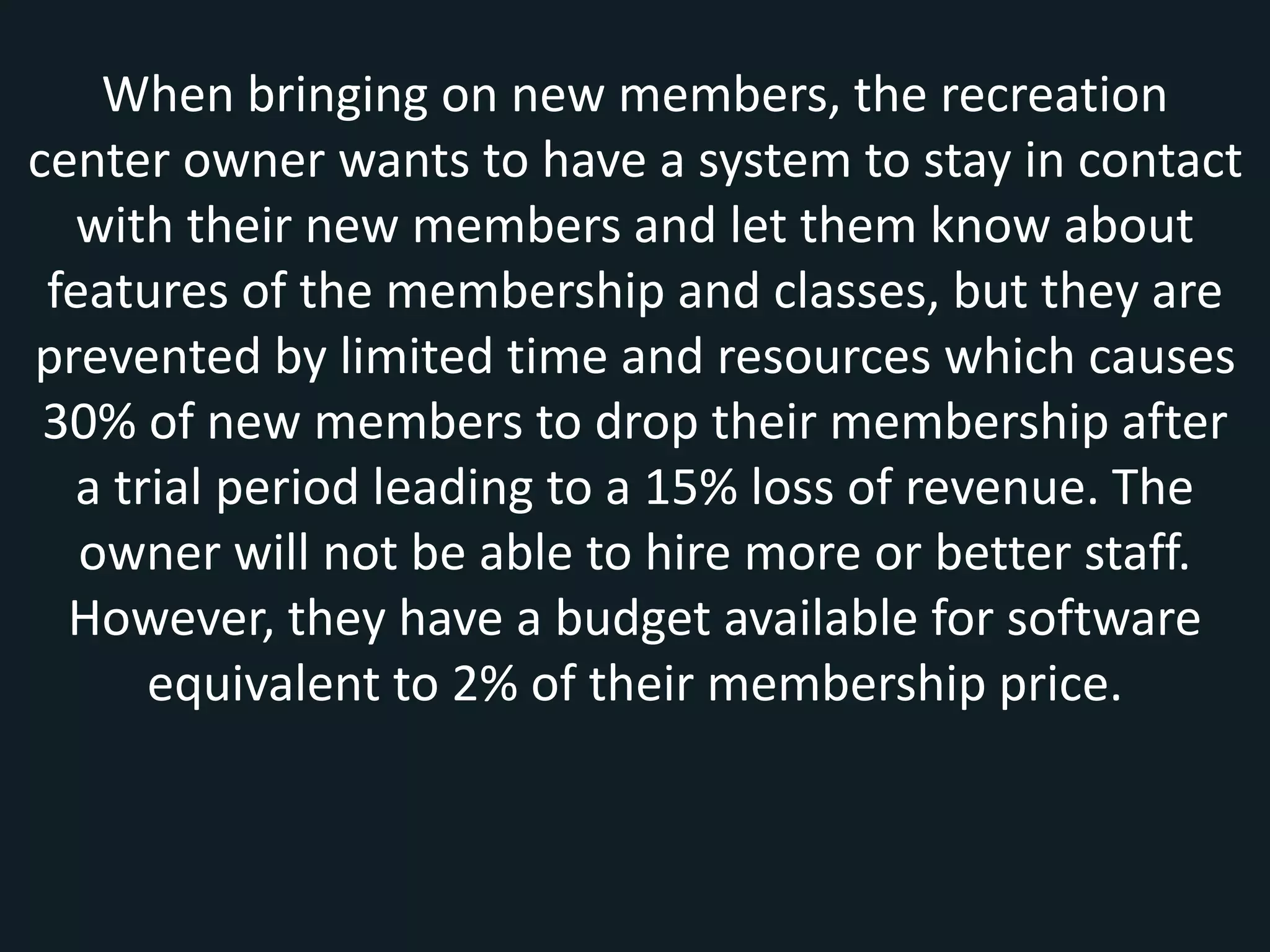 When bringing on new members, the recreation
center owner wants to have a system to stay in contact
with their new members and let them know about
features of the membership and classes, but they are
prevented by limited time and resources which causes
30% of new members to drop their membership after
a trial period leading to a 15% loss of revenue. The
owner will not be able to hire more or better staff.
However, they have a budget available for software
equivalent to 2% of their membership price.
 