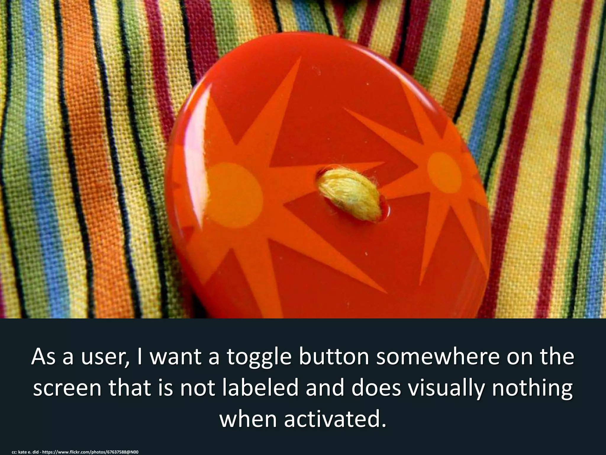 As a user, I want a toggle button somewhere on the
screen that is not labeled and does visually nothing
when activated.
cc: kate e. did - https://www.flickr.com/photos/67637588@N00
 