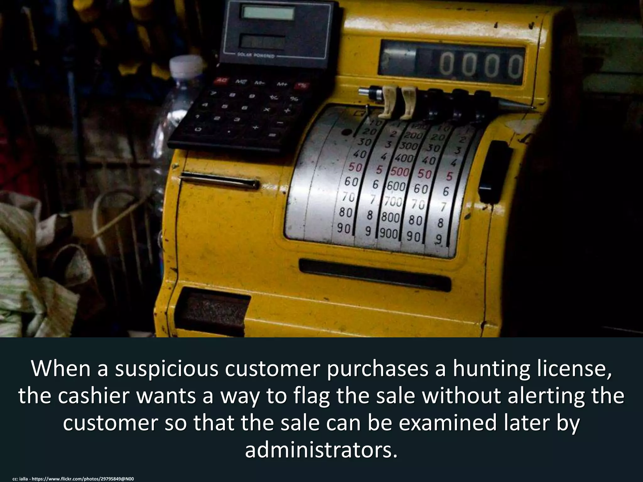 When a suspicious customer purchases a hunting license,
the cashier wants a way to flag the sale without alerting the
customer so that the sale can be examined later by
administrators.
cc: ialla - https://www.flickr.com/photos/29795849@N00
 