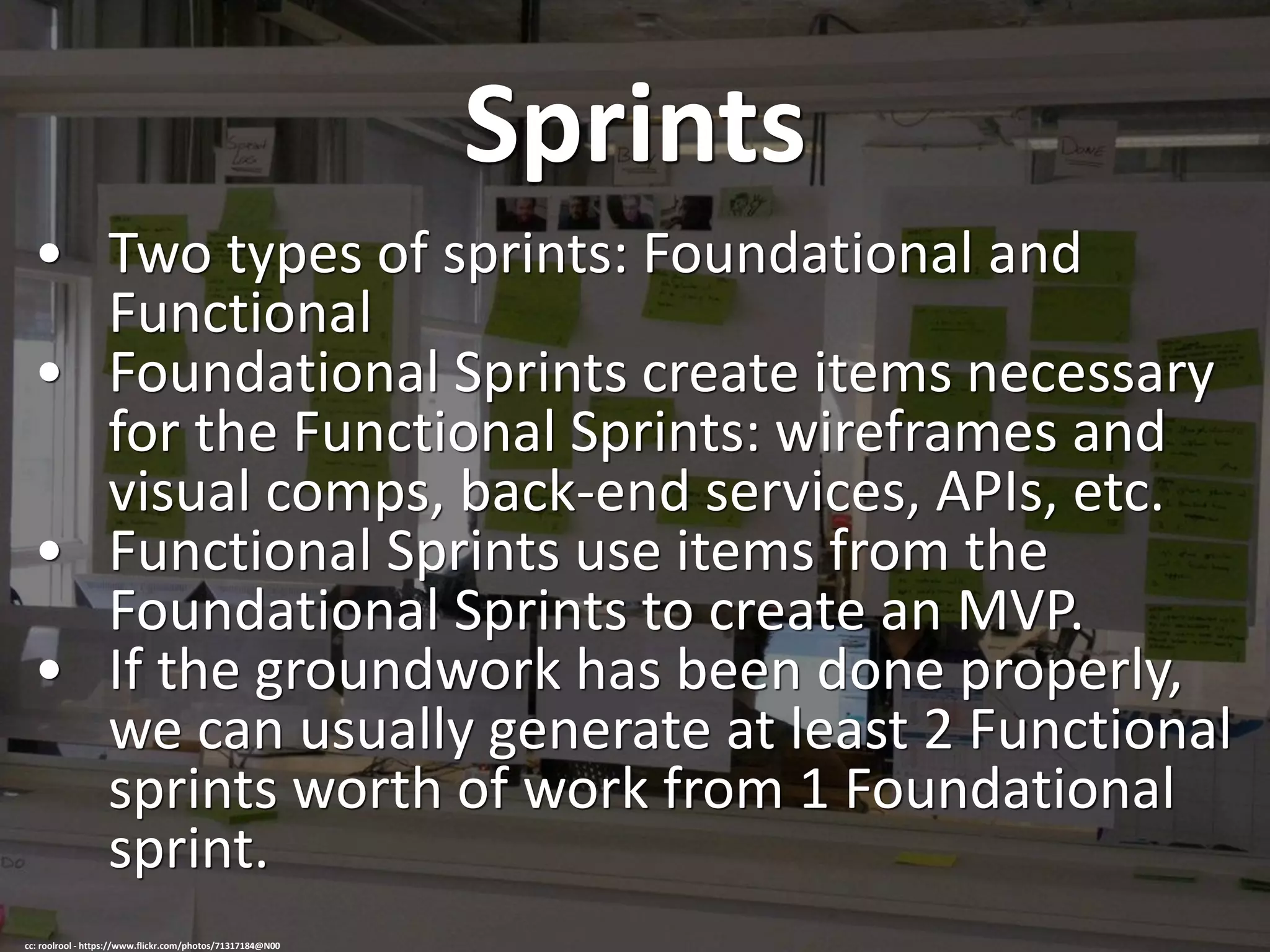 Sprints
• Two types of sprints: Foundational and
Functional
• Foundational Sprints create items necessary
for the Functional Sprints: wireframes and
visual comps, back-end services, APIs, etc.
• Functional Sprints use items from the
Foundational Sprints to create an MVP.
• If the groundwork has been done properly,
we can usually generate at least 2 Functional
sprints worth of work from 1 Foundational
sprint.
cc: roolrool - https://www.flickr.com/photos/71317184@N00
 
