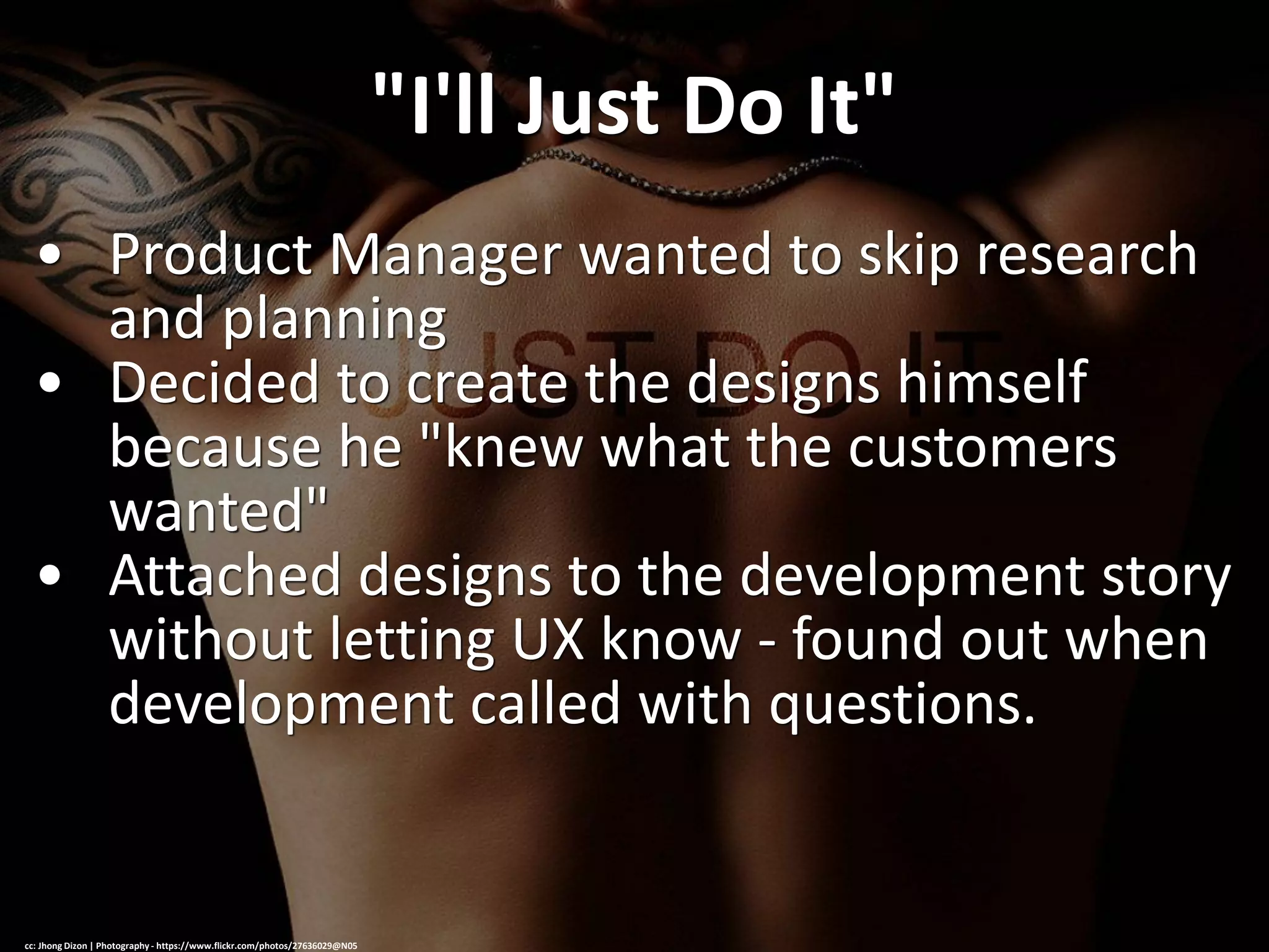 "I'll Just Do It"
• Product Manager wanted to skip research
and planning
• Decided to create the designs himself
because he "knew what the customers
wanted"
• Attached designs to the development story
without letting UX know - found out when
development called with questions.
cc: Jhong Dizon | Photography - https://www.flickr.com/photos/27636029@N05
 