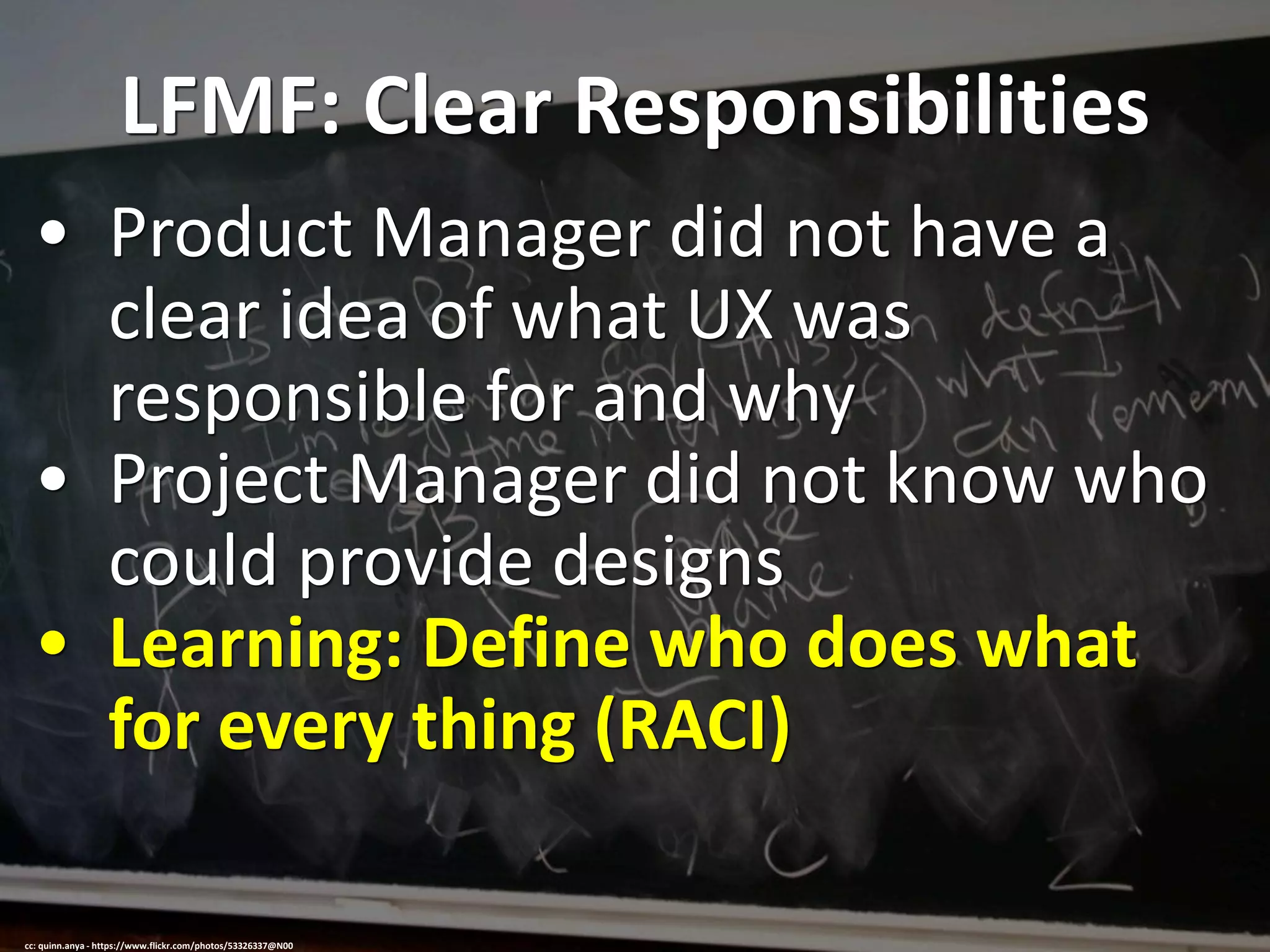 LFMF: Clear Responsibilities
• Product Manager did not have a
clear idea of what UX was
responsible for and why
• Project Manager did not know who
could provide designs
• Learning: Define who does what
for every thing (RACI)
cc: quinn.anya - https://www.flickr.com/photos/53326337@N00
 