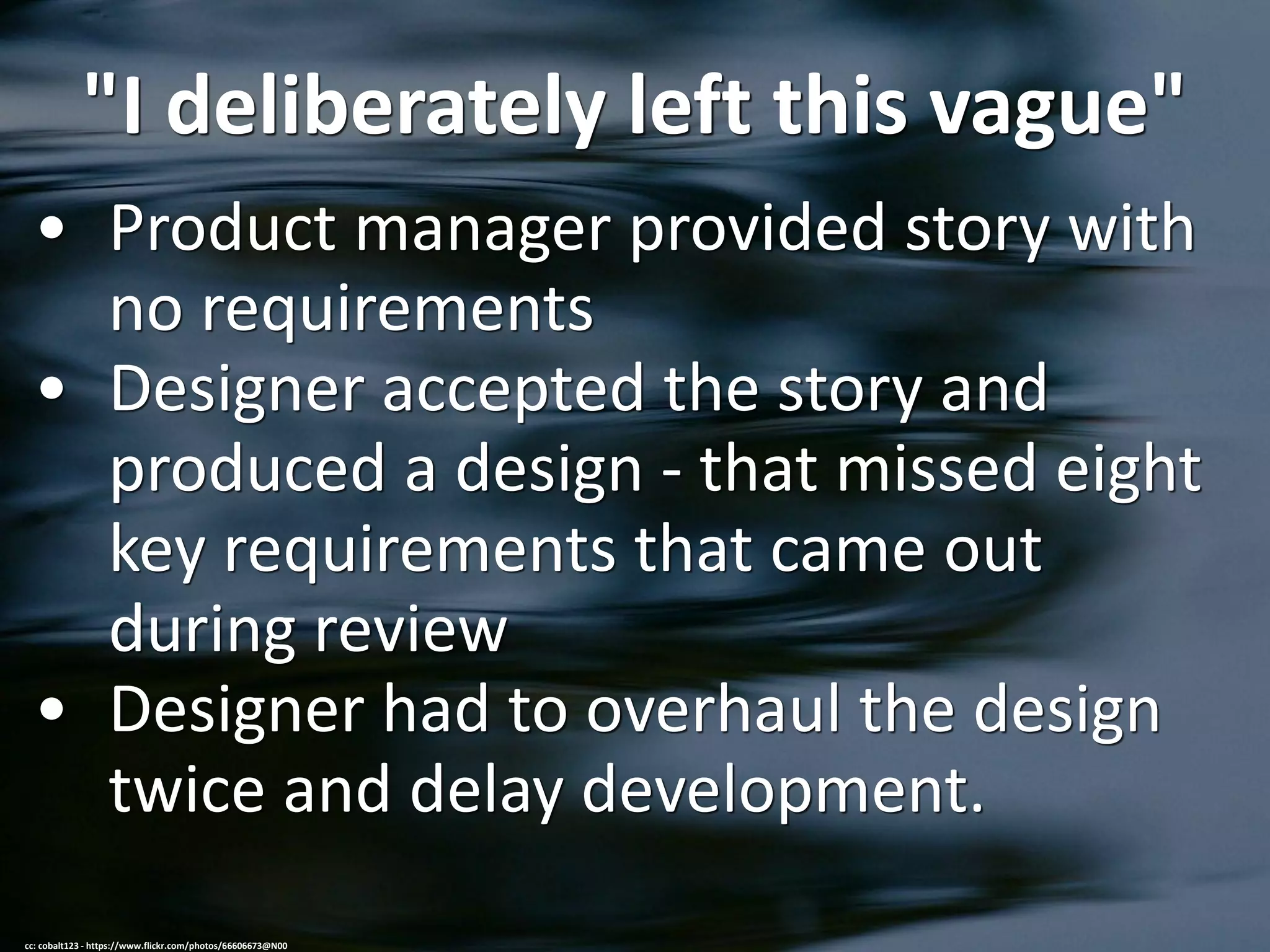 "I deliberately left this vague"
• Product manager provided story with
no requirements
• Designer accepted the story and
produced a design - that missed eight
key requirements that came out
during review
• Designer had to overhaul the design
twice and delay development.
cc: cobalt123 - https://www.flickr.com/photos/66606673@N00
 