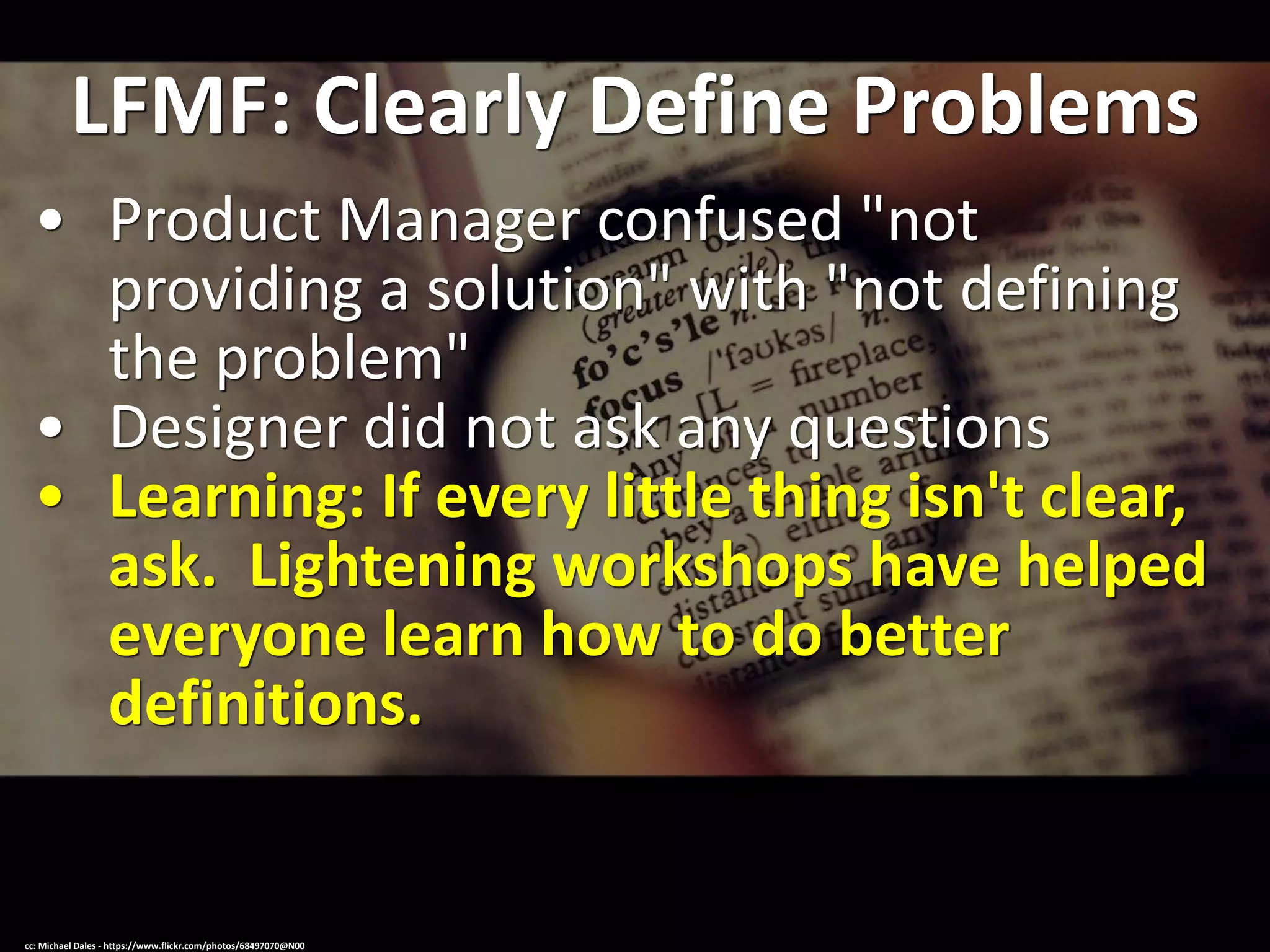LFMF: Clearly Define Problems
• Product Manager confused "not
providing a solution" with "not defining
the problem"
• Designer did not ask any questions
• Learning: If every little thing isn't clear,
ask. Lightening workshops have helped
everyone learn how to do better
definitions.
cc: Michael Dales - https://www.flickr.com/photos/68497070@N00
 