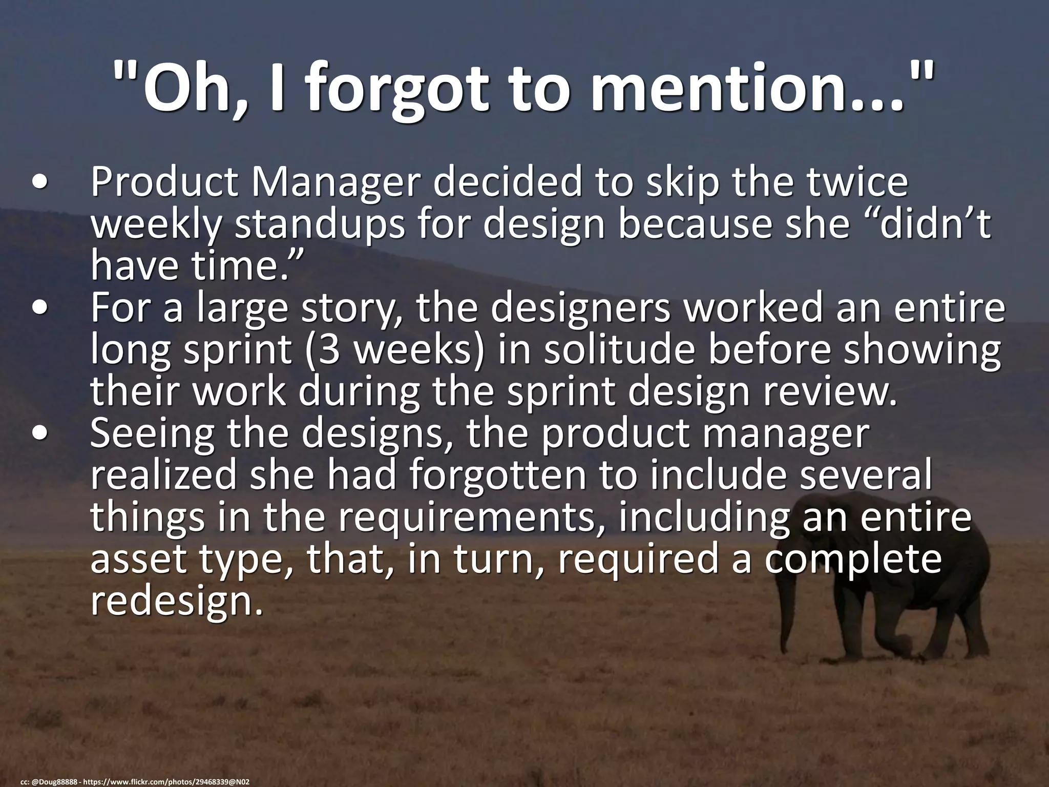 "Oh, I forgot to mention..."
• Product Manager decided to skip the twice
weekly standups for design because she “didn’t
have time.”
• For a large story, the designers worked an entire
long sprint (3 weeks) in solitude before showing
their work during the sprint design review.
• Seeing the designs, the product manager
realized she had forgotten to include several
things in the requirements, including an entire
asset type, that, in turn, required a complete
redesign.
cc: @Doug88888 - https://www.flickr.com/photos/29468339@N02
 