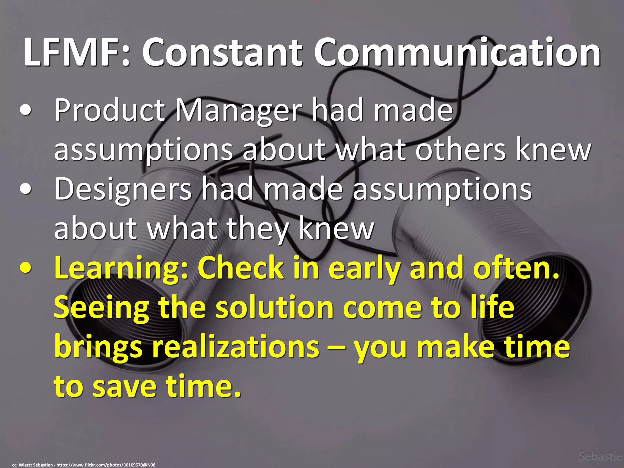 LFMF: Constant Communication
• Product Manager had made
assumptions about what others knew
• Designers had made assumptions
about what they knew
• Learning: Check in early and often.
Seeing the solution come to life
brings realizations – you make time
to save time.
cc: Wiertz Sébastien - https://www.flickr.com/photos/36169570@N08
 