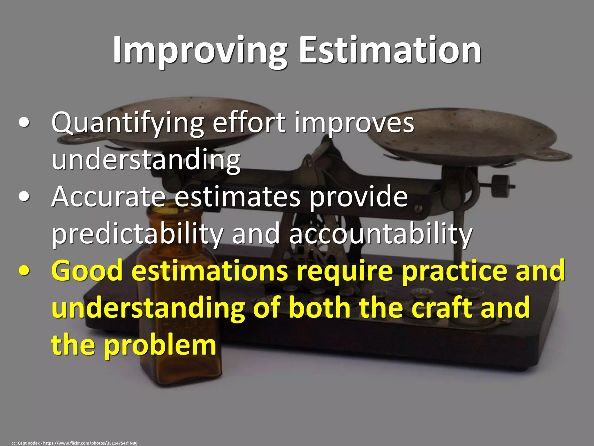 Improving Estimation
• Quantifying effort improves
understanding
• Accurate estimates provide
predictability and accountability
• Good estimations require practice and
understanding of both the craft and
the problem
cc: Capt Kodak - https://www.flickr.com/photos/35114754@N00
 