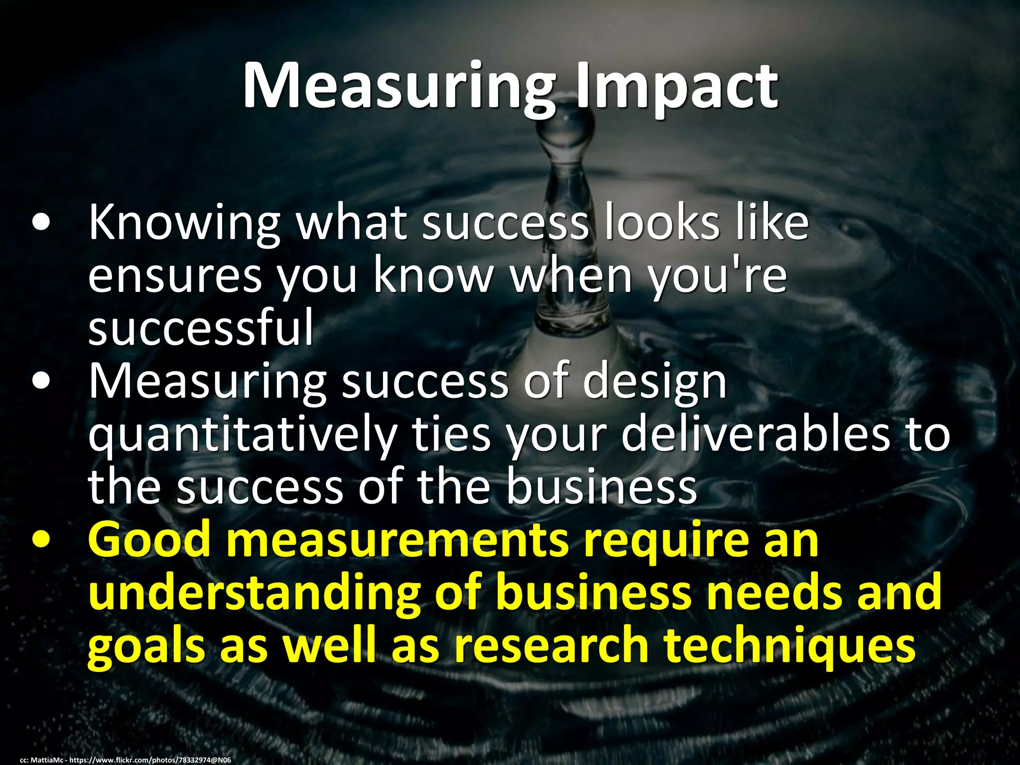 Measuring Impact
• Knowing what success looks like
ensures you know when you're
successful
• Measuring success of design
quantitatively ties your deliverables to
the success of the business
• Good measurements require an
understanding of business needs and
goals as well as research techniques
cc: MattiaMc - https://www.flickr.com/photos/78332974@N06
 