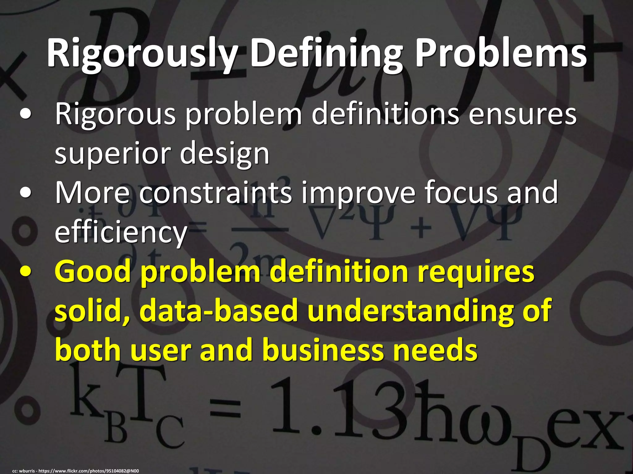 Rigorously Defining Problems
• Rigorous problem definitions ensures
superior design
• More constraints improve focus and
efficiency
• Good problem definition requires
solid, data-based understanding of
both user and business needs
cc: wburris - https://www.flickr.com/photos/95104082@N00
 