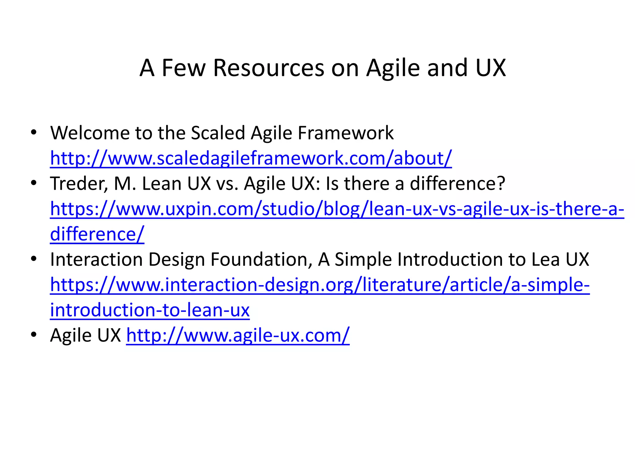 A Few Resources on Agile and UX
• Welcome to the Scaled Agile Framework
http://www.scaledagileframework.com/about/
• Treder, M. Lean UX vs. Agile UX: Is there a difference?
https://www.uxpin.com/studio/blog/lean-ux-vs-agile-ux-is-there-a-
difference/
• Interaction Design Foundation, A Simple Introduction to Lea UX
https://www.interaction-design.org/literature/article/a-simple-
introduction-to-lean-ux
• Agile UX http://www.agile-ux.com/
 