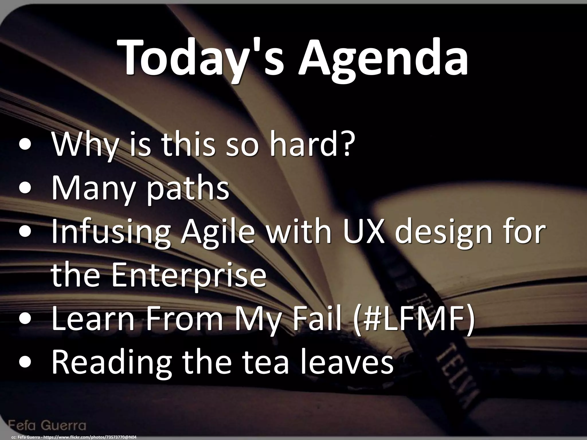 Today's Agenda
• Why is this so hard?
• Many paths
• Infusing Agile with UX design for
the Enterprise
• Learn From My Fail (#LFMF)
• Reading the tea leaves
cc: Fefa Guerra - https://www.flickr.com/photos/73573770@N04
 
